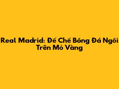 Real Madrid: Đế Chế Bóng Đá Ngồi Trên Mỏ Vàng