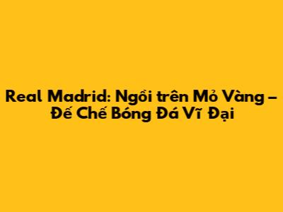 Real Madrid: Ngồi trên Mỏ Vàng – Đế Chế Bóng Đá Vĩ Đại