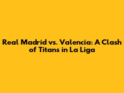Real Madrid vs. Valencia: A Clash of Titans in La Liga