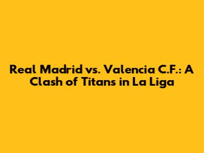 Real Madrid vs. Valencia C.F.: A Clash of Titans in La Liga