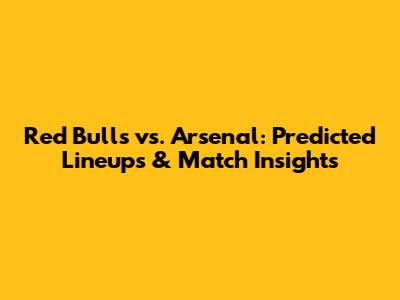 Red Bulls vs. Arsenal: Predicted Lineups & Match Insights
