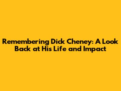 Remembering Dick Cheney: A Look Back at His Life and Impact
