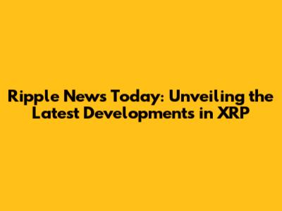 Ripple News Today: Unveiling the Latest Developments in XRP