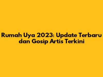 Rumah Uya 2023: Update Terbaru dan Gosip Artis Terkini