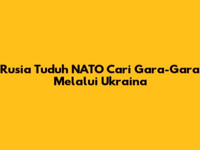 Rusia Tuduh NATO Cari Gara-Gara Melalui Ukraina
