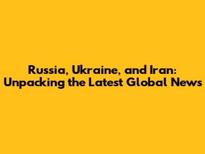 Russia, Ukraine, and Iran: Unpacking the Latest Global News