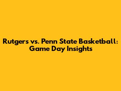 Rutgers vs. Penn State Basketball: Game Day Insights