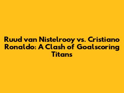 Ruud van Nistelrooy vs. Cristiano Ronaldo: A Clash of Goalscoring Titans