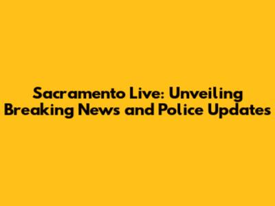 Sacramento Live: Unveiling Breaking News and Police Updates