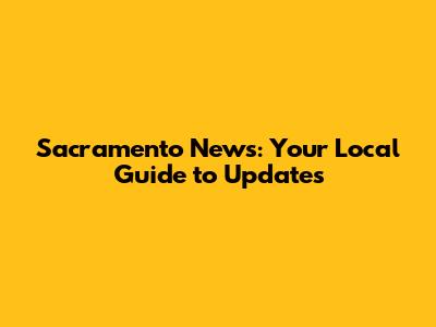 Sacramento News: Your Local Guide to Updates