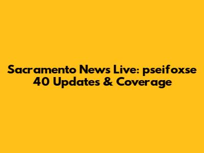 Sacramento News Live: pseifoxse 40 Updates & Coverage