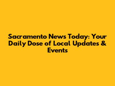Sacramento News Today: Your Daily Dose of Local Updates & Events