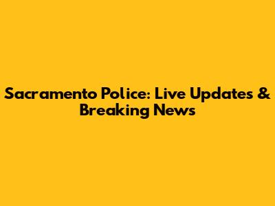 Sacramento Police: Live Updates & Breaking News