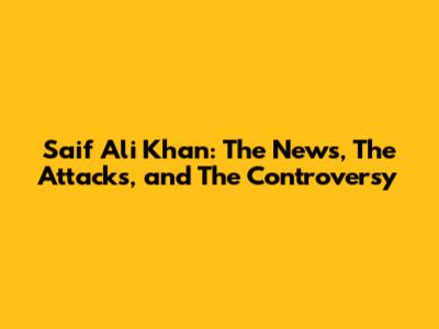 Saif Ali Khan: The News, The Attacks, and The Controversy