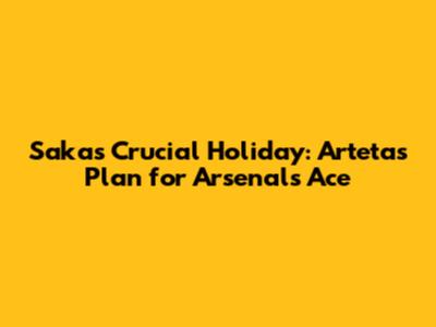 Saka's Crucial Holiday: Arteta's Plan for Arsenal's Ace