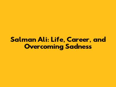 Salman Ali: Life, Career, and Overcoming Sadness
