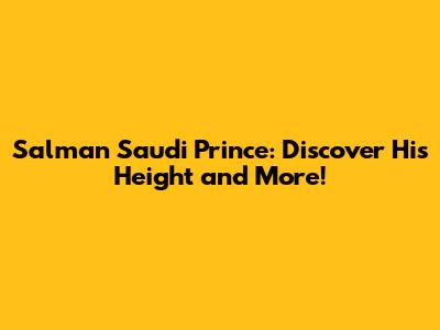 Salman Saudi Prince: Discover His Height and More!