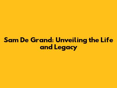 Sam De Grand: Unveiling the Life and Legacy