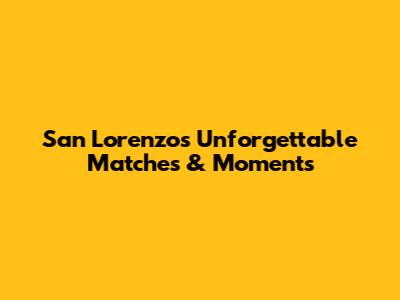 San Lorenzo's Unforgettable Matches & Moments