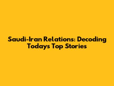 Saudi-Iran Relations: Decoding Today's Top Stories