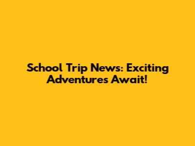 School Trip News: Exciting Adventures Await!