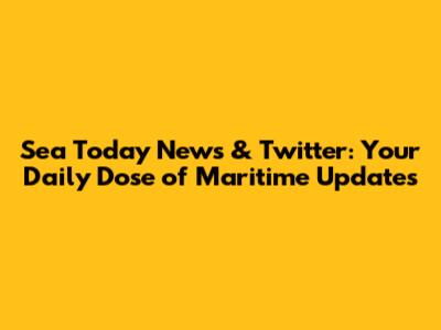 Sea Today News & Twitter: Your Daily Dose of Maritime Updates
