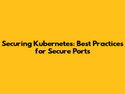 Securing Kubernetes: Best Practices for Secure Ports