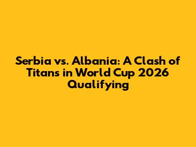 Serbia vs. Albania: A Clash of Titans in World Cup 2026 Qualifying