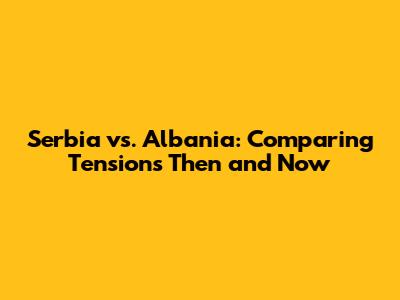 Serbia vs. Albania: Comparing Tensions Then and Now
