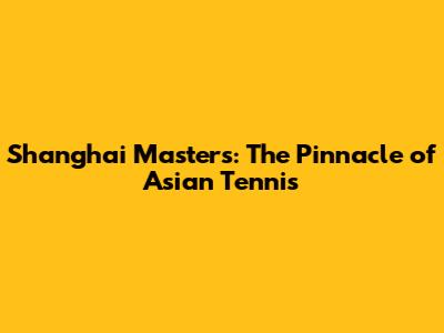 Shanghai Masters: The Pinnacle of Asian Tennis