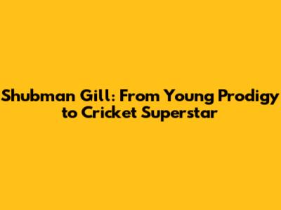 Shubman Gill: From Young Prodigy to Cricket Superstar