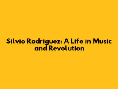 Silvio Rodriguez: A Life in Music and Revolution