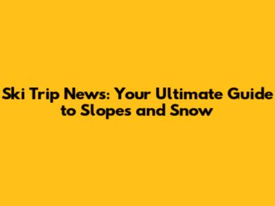 Ski Trip News: Your Ultimate Guide to Slopes and Snow