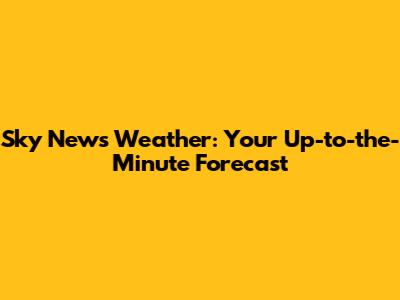 Sky News Weather: Your Up-to-the-Minute Forecast