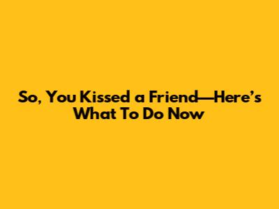 So, You Kissed a Friend—Here’s What To Do Now