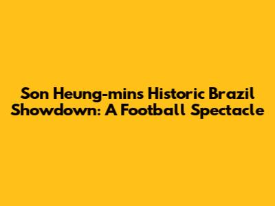 Son Heung-min's Historic Brazil Showdown: A Football Spectacle