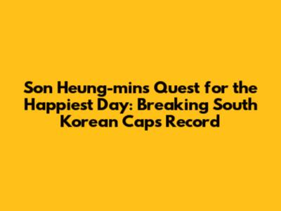 Son Heung-min's Quest for the Happiest Day: Breaking South Korean Caps Record