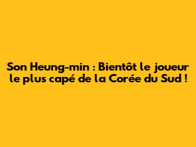 Son Heung-min : Bientôt le joueur le plus capé de la Corée du Sud !