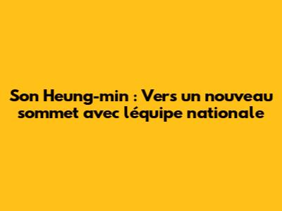 Son Heung-min : Vers un nouveau sommet avec l'équipe nationale