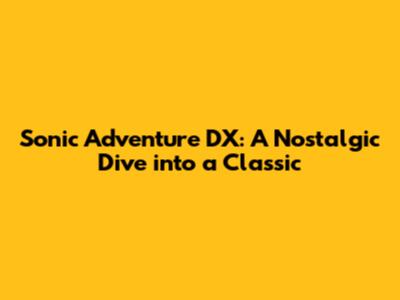 Sonic Adventure DX: A Nostalgic Dive into a Classic