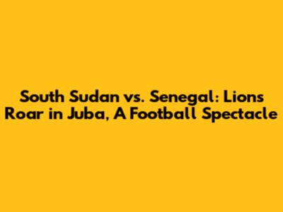 South Sudan vs. Senegal: Lions Roar in Juba, A Football Spectacle