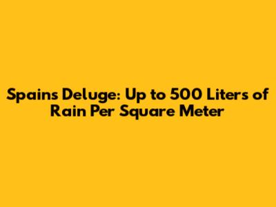 Spain's Deluge: Up to 500 Liters of Rain Per Square Meter