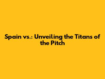 Spain vs.: Unveiling the Titans of the Pitch