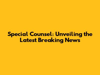 Special Counsel: Unveiling the Latest Breaking News