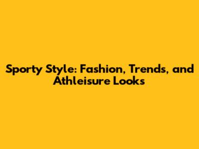 Sporty Style: Fashion, Trends, and Athleisure Looks