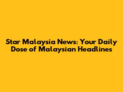 Star Malaysia News: Your Daily Dose of Malaysian Headlines