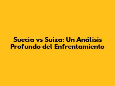 Suecia vs Suiza: Un Análisis Profundo del Enfrentamiento