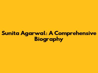 Sunita Agarwal: A Comprehensive Biography