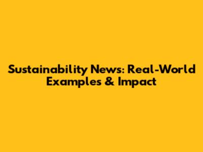 Sustainability News: Real-World Examples & Impact