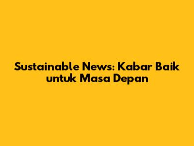 Sustainable News: Kabar Baik untuk Masa Depan